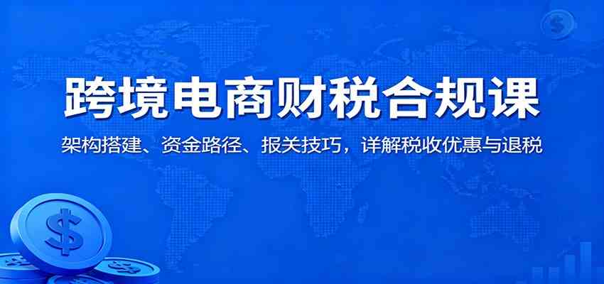 跨境电商财税合规课：架构搭建、资金路径、报关技巧，详解税收优惠与退税-小优资源网