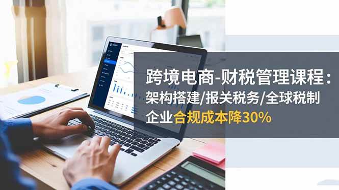（16509期）跨境电商-财税管理课程：架构搭建/报关税务/全球税制，企业合规成本降30%-小优资源网